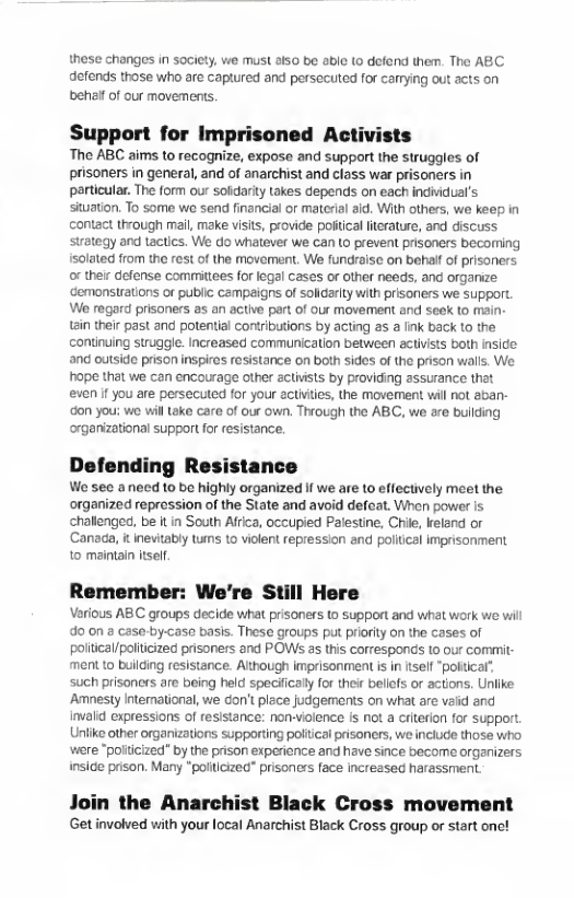 these changes in society, we must atso be able (o defond them. The ABC defends those who are captured and persecuted for carmying out acts on behal of our movemens.  Support for Imprisoned Activists  The ABC aims to recognize, expose and support the struggles of prisoners in general, and of anarchist and class war prisoners in particular. The form our solidarity Lakes depends on each individual’s. situation. To some we send financial or material aid. With others, we keep in contact through mal, make vists, provide poltical litcrature, and discuss strateqy and tactcs. We do whatever we can to prevent prisoners bocorring Isolated from the rest of the movoment, We fundralse on behaf of prisoners orther defense committees for logal cases or other needs, and organze cemonsirations or publi campeigns of solldaity with prisoners we SUPporL We regord prisoners as an active pertof our movement and seek to mai 1ain thei past and potential cortributions by acting a5 a Ik back to the continuing strugge. Increased communication between activiss both insice ang outside prison inspires resistance on both sides of the prison walls. We hope that we can encourage other activsts by providing assurance that even f you are persecuted for your actvtes, the movement wil not aban- don you: we will Lake care of our own. Thiough the ABC, we are building oxganizational support for esistance.  Defending Resistance  We sec anecd to be highly organized f we are to effectively meet the organized repression of the State and avoid defeat. When power is challenged, be it in South Africa, occupied Palestine, Chile, kreland or ‘Canaca, i nevitably tums 10 vilent repression and politcal impisonment to maintain iself.  Remember: We’re Still Here  Verious ABC groups decide what prisoners to support and what work we wil o on  case by-case basis. These groups put prioity on the cases of poiiical/poliicized prisoners and POWSs as this corresponds 1o our commit- ment to building resistance. Athough imprisonment is in ftself“poltcal’ such prisoners are being held specifically for their bellfs or actions. Unlike Amnesty International, we Gon’t place judgements on what are vaiid and invald expressions of resistance: non-violence is not a criterion for support, Unlike other organizations supporting poliical prisoners, we include those who. wiere "poiticized” by the prison experionce and have since become organizers inside pson. Many "poliicized” prisoncrs face increzsed harassment  Join the Anarchist Black Cross movement Get involved with your local Anarchist Black Cross group o start one! 